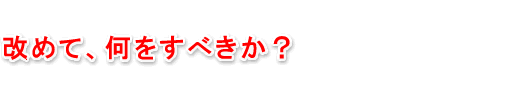 改めて、何をすればいいのか？